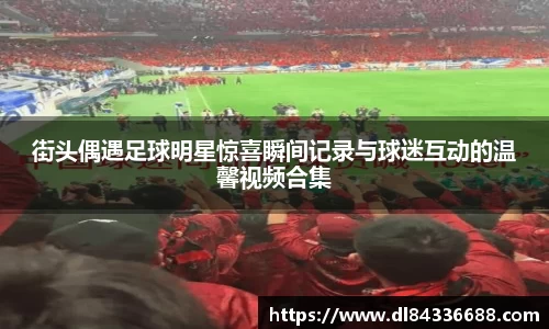 街头偶遇足球明星惊喜瞬间记录与球迷互动的温馨视频合集