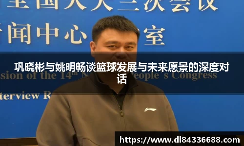 巩晓彬与姚明畅谈篮球发展与未来愿景的深度对话