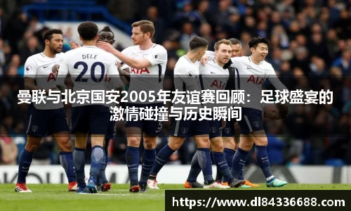 曼联与北京国安2005年友谊赛回顾：足球盛宴的激情碰撞与历史瞬间