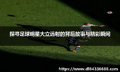 探寻足球明星大立远射的背后故事与精彩瞬间